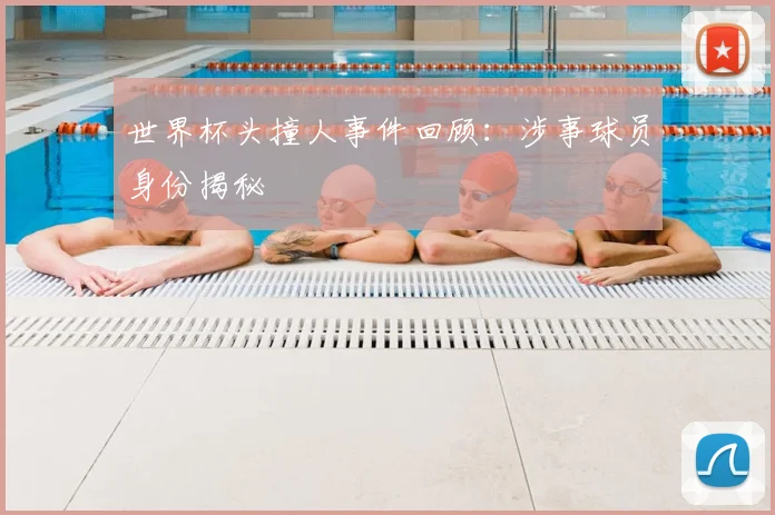 世界杯头撞人事件回顾：涉事球员身份揭秘