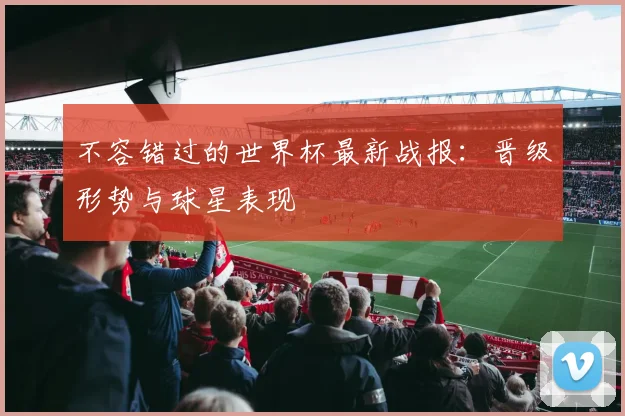 不容错过的世界杯最新战报：晋级形势与球星表现