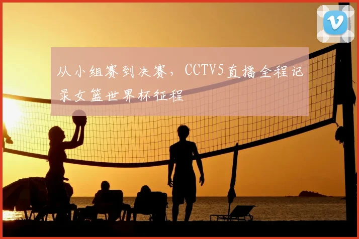 从小组赛到决赛，CCTV5直播全程记录女篮世界杯征程
