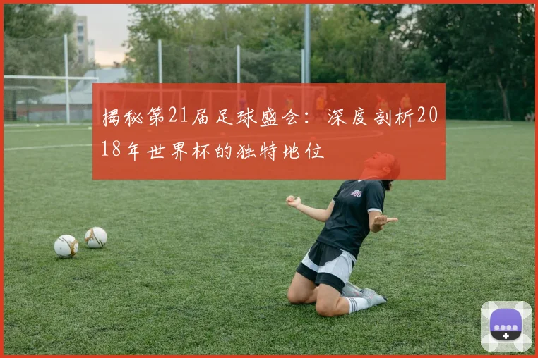 揭秘第21届足球盛会:深度剖析2018年世界杯的独特地位