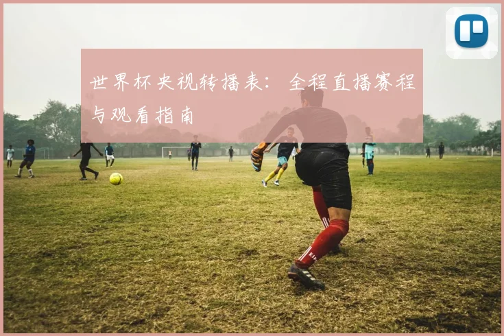 世界杯央视转播表：全程直播赛程与观看指南