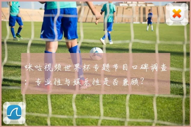咪咕视频世界杯专题节目口碑调查:专业性与娱乐性是否兼顾?