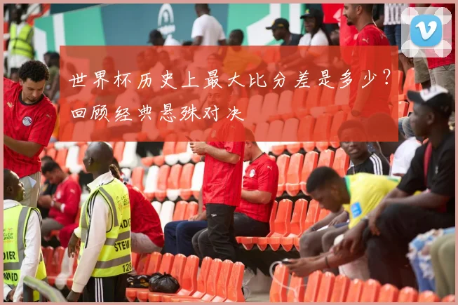 世界杯历史上最大比分差是多少？回顾经典悬殊对决