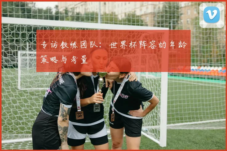 专访教练团队:世界杯阵容的年龄策略与考量