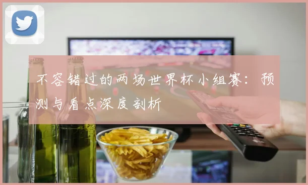 不容错过的两场世界杯小组赛：预测与看点深度剖析