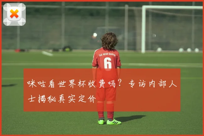 咪咕看世界杯收费吗?专访内部人士揭秘真实定价