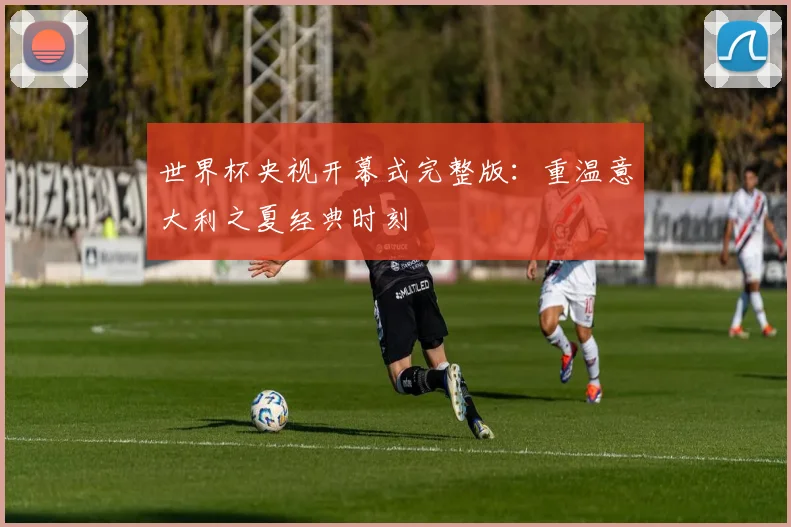 世界杯央视开幕式完整版：重温意大利之夏经典时刻