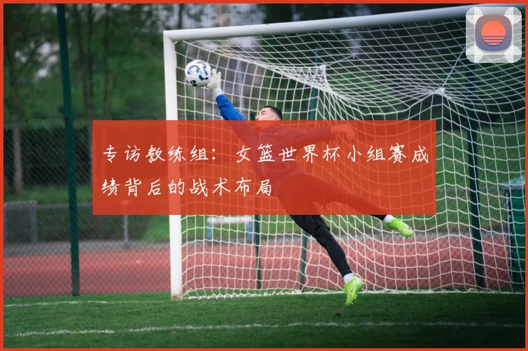 专访教练组:女篮世界杯小组赛成绩背后的战术布局