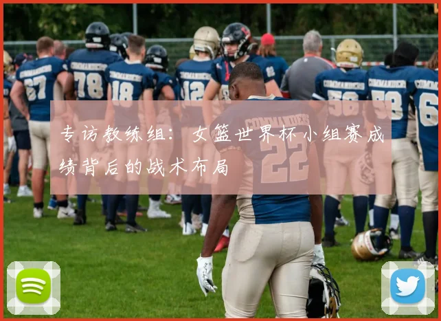 专访教练组:女篮世界杯小组赛成绩背后的战术布局