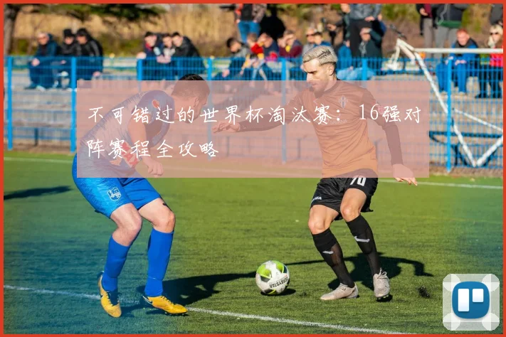 不可错过的世界杯淘汰赛：16强对阵赛程全攻略