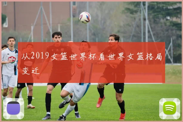 从2019女篮世界杯看世界女篮格局变迁