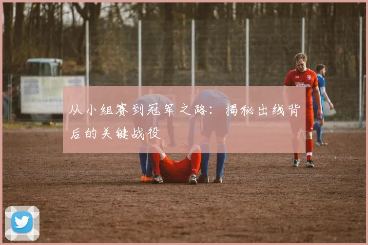 从小组赛到冠军之路：揭秘出线背后的关键战役
