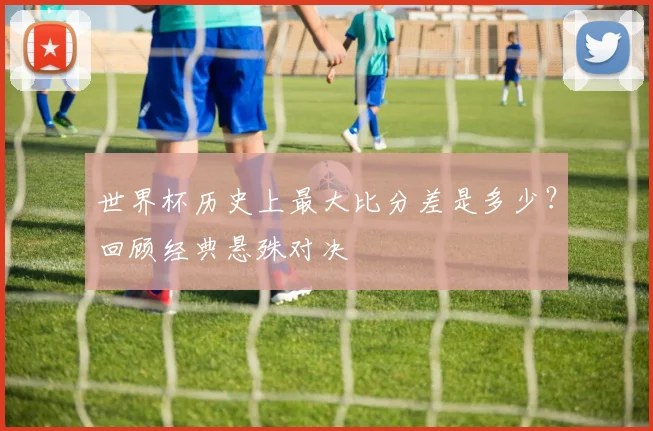 世界杯历史上最大比分差是多少？回顾经典悬殊对决